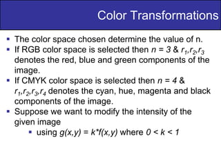 18
of
36
Color Transformations
 The color space chosen determine the value of n.
 If RGB color space is selected then n = 3 & r1,r2,r3
denotes the red, blue and green components of the
image.
 If CMYK color space is selected then n = 4 &
r1,r2,r3,r4 denotes the cyan, hue, magenta and black
components of the image.
 Suppose we want to modify the intensity of the
given image
 using g(x,y) = k*f(x,y) where 0 < k < 1
 