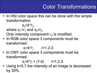 19
of
36
Color Transformations
 In HSI color space this can be done with the simple
transformation
s3=k*r3
where s1=r1 and s2=r2
Only intensity component r3 is modified.
 In RGB color space 3 components must be
transformed:
si=k*ri i=1,2,3.
 In CMY color space 3 components must be
transformed:
si=k*ri + (1-k) i=1,2,3.
 Using k=0.7 the intensity of an image is decreased
by 30%.
 