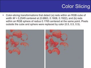 25
of
36
 Color-slicing transformations that detect (a) reds within an RGB cube of
width W = 0.2549 centered at (0.6863, 0.1608, 0.1922), and (b) reds
within an RGB sphere of radius 0.1765 centered at the same point. Pixels
outside the cube and sphere were replaced by color (0.5, 0.5, 0.5).
Color Slicing
 