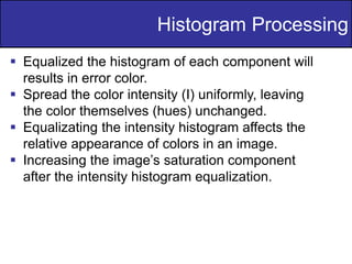 28
of
36
 Equalized the histogram of each component will
results in error color.
 Spread the color intensity (I) uniformly, leaving
the color themselves (hues) unchanged.
 Equalizating the intensity histogram affects the
relative appearance of colors in an image.
 Increasing the image’s saturation component
after the intensity histogram equalization.
Histogram Processing
 