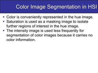 35
of
36
 Color is conveniently represented in the hue image.
 Saturation is used as a masking image to isolate
further regions of interest in the hue image.
 The intensity image is used less frequently for
segmentation of color images because it carries no
color information.
Color Image Segmentation in HSI
 