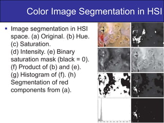 36
of
36
 Image segmentation in HSI
space. (a) Original. (b) Hue.
(c) Saturation.
(d) Intensity. (e) Binary
saturation mask (black = 0).
(f) Product of (b) and (e).
(g) Histogram of (f). (h)
Segmentation of red
components from (a).
Color Image Segmentation in HSI
 