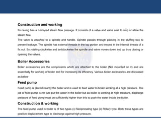 Construction and working
Its casing has a L-shaped steam flow passage. It consists of a valve and valve seat to stop or allow the
steam flow.
The valve is attached to a spindle and handle. Spindle passes through packing in the stuffing box to
prevent leakage. The spindle has external threads in the top portion and moves in the internal threats of a
fix nut. By rotating clockwise and anticlockwise the spindle and valve moves down and up thus closing or
opening the valves.
Boiler Accessories
Boiler accessories are the components which are attached to the boiler (Not mounted on it) and are
essentially for working of boiler and for increasing its efficiency. Various boiler accessories are discussed
as below
Feed pump
Feed pump is placed nearby the boiler and is used to feed water to boiler working at a high pressure. The
job of feed pump is not just put the water in the boiler but as boiler is working at high pressure, discharge
pressure of feed pump must be sufficiently higher than this to push the water inside the boiler.
Construction & working
The feed pump used in boiler is of two types (i) Reciprocating type (ii) Rotary type. Both these types are
positive displacement type to discharge against high pressure.
 