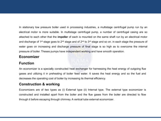 In stationary low pressure boiler used in processing industries, a multistage centrifugal pump run by an
electrical motor is more suitable. In multistage centrifugal pump, a number of centrifugal casing are so
attached to each other that the impeller of each is mounted on the same shaft run by an electrical motor
and discharge of 1st stage goes to 2nd stage and of 2nd to 3rd stage and so on. in each stage the pressure of
water goes on increasing and discharge pressure of final stage is so high as to overcome the internal
pressure of boiler. Theses pumps have independent working and have smooth operation.
Economizer
Function
An economizer is a specially constructed heat exchanger for harnessing the heat energy of outgoing flue
gases and utilizing it in preheating of boiler feed water. It saves the heat energy and so the fuel and
decreases the operating cost of boiler by increasing its thermal efficiency.
Construction & working
Economizers are of two types as (i) External type (ii) Internal type. The external type economizer is
constructed and installed apart from the boiler and the flue gases from the boiler are directed to flow
through it before escaping through chimney. A vertical tube external economizer.
 
