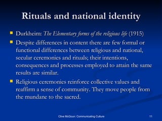 Rituals and national identity Durkheim:  The Elementary forms of the religious life  (1915) Despite differences in content there are few formal or functional differences between religious and national, secular ceremonies and rituals; their intentions, consequences and processes employed to attain the same results are similar. Religious ceremonies reinforce collective values and reaffirm a sense of community. They move people from the mundane to the sacred. 
