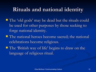 Rituals and national identity The ‘old gods’ may be dead but the rituals could be used for other purposes by those seeking to forge national identity. The national heroes become sacred; the national celebrations become religious. The ‘British way of life’ begins to draw on the language of religious ritual. 