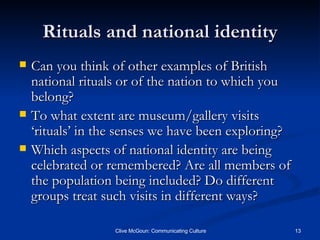 Rituals and national identity Can you think of other examples of British national rituals or of the nation to which you belong? To what extent are museum/gallery visits ‘rituals’ in the senses we have been exploring? Which aspects of national identity are being celebrated or remembered? Are all members of the population being included? Do different groups treat such visits in different ways? 