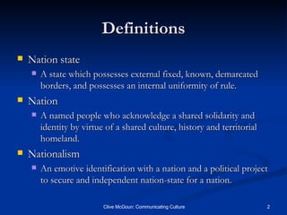 Definitions Nation state A state which possesses external fixed, known, demarcated borders, and possesses an internal uniformity of rule. Nation A named people who acknowledge a shared solidarity and identity by virtue of a shared culture, history and territorial homeland. Nationalism An emotive identification with a nation and a political project to secure and independent nation-state for a nation. 