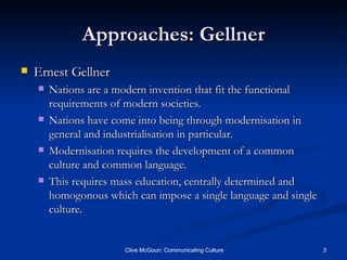 Approaches: Gellner Ernest Gellner Nations are a modern invention that fit the functional requirements of modern societies. Nations have come into being through modernisation in general and industrialisation in particular. Modernisation requires the development of a common culture and common language. This requires mass education, centrally determined and homogonous which can impose a single language and single culture. 