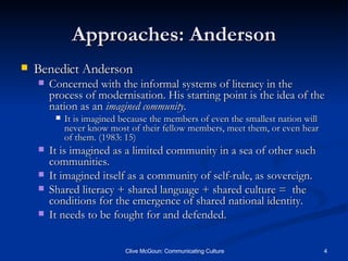 Approaches: Anderson Benedict Anderson Concerned with the informal systems of literacy in the process of modernisation. His starting point is the idea of the nation as an  imagined community. It is imagined because the members of even the smallest nation will never know most of their fellow members, meet them, or even hear of them. (1983: 15) It is imagined as a limited community in a sea of other such communities. It imagined itself as a community of self-rule, as sovereign. Shared literacy + shared language + shared culture =  the conditions for the emergence of shared national identity. It needs to be fought for and defended. 