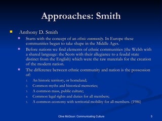 Approaches: Smith Anthony D. Smith Starts with the concept of an  ethnic community.  In Europe these communities began to take shape in the Middle Ages. Before nations we find elements of ethnic communities (the Welsh with a shared language: the Scots with their allegiance to a feudal state distinct from the English) which were the raw materials for the creation of the modern nation. The difference between ethnic community and nation is the possession of: An historic territory, or homeland; Common myths and historical memories; A common mass, public culture; Common legal rights and duties for all members; A common economy with territorial mobility for all members. (1986) 