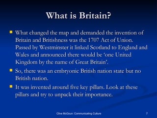 What is Britain? What changed the map and demanded the invention of Britain and Britishness was the 1707 Act of Union. Passed by Westminster it linked Scotland to England and Wales and announced there would be ‘one United Kingdom by the name of Great Britain’. So, there was an embryonic British nation state but no British nation. It was invented around five key pillars. Look at these pillars and try to unpack their importance. 
