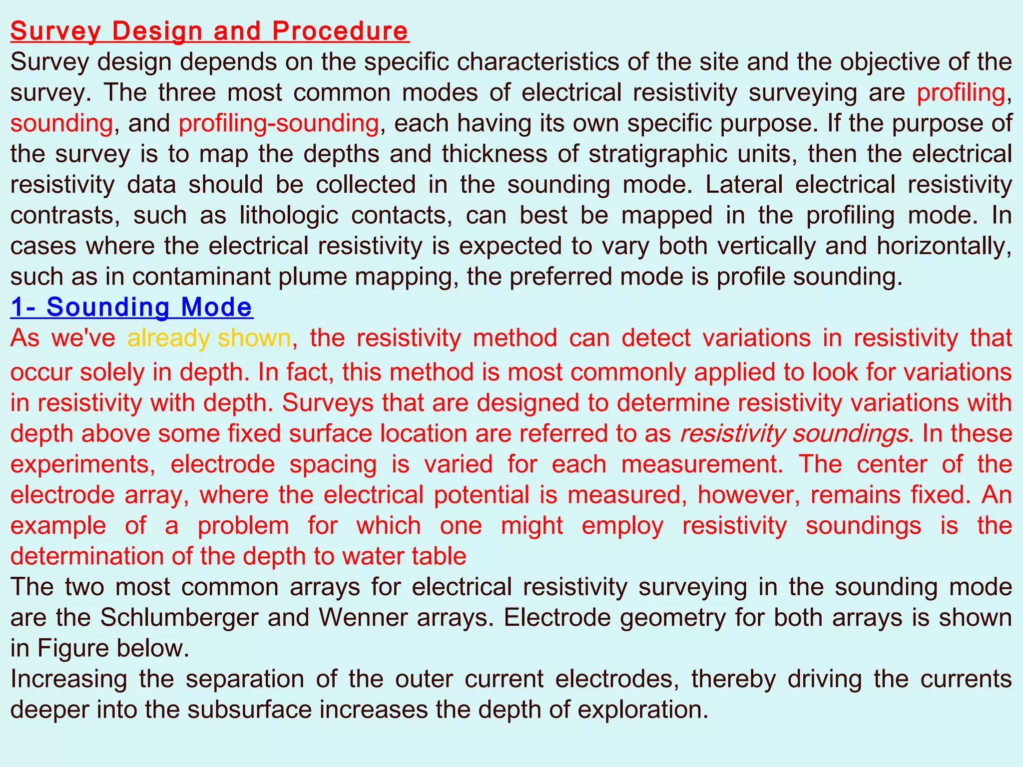 Survey Design and Procedure
Survey design depends on the specific characteristics of the site and the objective of the
survey. The three most common modes of electrical resistivity surveying are profiling,
sounding, and profiling-sounding, each having its own specific purpose. If the purpose of
the survey is to map the depths and thickness of stratigraphic units, then the electrical
resistivity data should be collected in the sounding mode. Lateral electrical resistivity
contrasts, such as lithologic contacts, can best be mapped in the profiling mode. In
cases where the electrical resistivity is expected to vary both vertically and horizontally,
such as in contaminant plume mapping, the preferred mode is profile sounding.
1- Sounding Mode
As we've already shown, the resistivity method can detect variations in resistivity that
occur solely in depth. In fact, this method is most commonly applied to look for variations
in resistivity with depth. Surveys that are designed to determine resistivity variations with
depth above some fixed surface location are referred to as resistivity soundings. In these
experiments, electrode spacing is varied for each measurement. The center of the
electrode array, where the electrical potential is measured, however, remains fixed. An
example of a problem for which one might employ resistivity soundings is the
determination of the depth to water table
The two most common arrays for electrical resistivity surveying in the sounding mode
are the Schlumberger and Wenner arrays. Electrode geometry for both arrays is shown
in Figure below.
Increasing the separation of the outer current electrodes, thereby driving the currents
deeper into the subsurface increases the depth of exploration.
 
