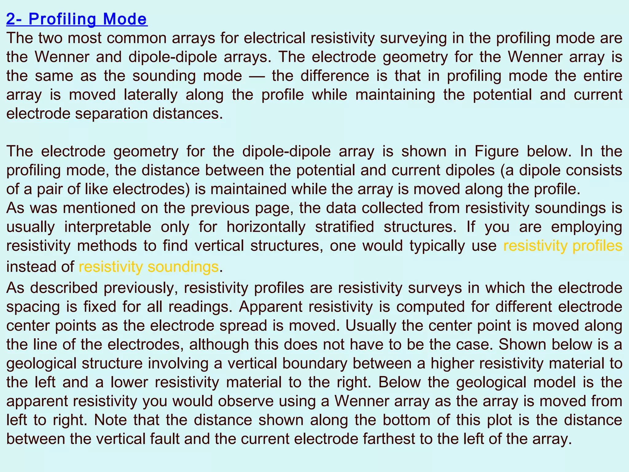 2- Profiling Mode
The two most common arrays for electrical resistivity surveying in the profiling mode are
the Wenner and dipole-dipole arrays. The electrode geometry for the Wenner array is
the same as the sounding mode — the difference is that in profiling mode the entire
array is moved laterally along the profile while maintaining the potential and current
electrode separation distances.

The electrode geometry for the dipole-dipole array is shown in Figure below. In the
profiling mode, the distance between the potential and current dipoles (a dipole consists
of a pair of like electrodes) is maintained while the array is moved along the profile.
As was mentioned on the previous page, the data collected from resistivity soundings is
usually interpretable only for horizontally stratified structures. If you are employing
resistivity methods to find vertical structures, one would typically use resistivity profiles
instead of resistivity soundings.
As described previously, resistivity profiles are resistivity surveys in which the electrode
spacing is fixed for all readings. Apparent resistivity is computed for different electrode
center points as the electrode spread is moved. Usually the center point is moved along
the line of the electrodes, although this does not have to be the case. Shown below is a
geological structure involving a vertical boundary between a higher resistivity material to
the left and a lower resistivity material to the right. Below the geological model is the
apparent resistivity you would observe using a Wenner array as the array is moved from
left to right. Note that the distance shown along the bottom of this plot is the distance
between the vertical fault and the current electrode farthest to the left of the array.
 