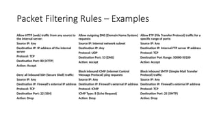 Packet Filtering Rules – Examples
Allow HTTP (web) traffic from any source to
the internal server:
Source IP: Any
Destination IP: IP address of the internal
server
Protocol: TCP
Destination Port: 80 (HTTP)
Action: Accept
Deny all inbound SSH (Secure Shell) traffic:
Source IP: Any
Destination IP: Firewall's external IP address
Protocol: TCP
Destination Port: 22 (SSH)
Action: Drop
Allow outgoing DNS (Domain Name System)
requests:
Source IP: Internal network subnet
Destination IP: Any
Protocol: UDP
Destination Port: 53 (DNS)
Action: Accept
Block inbound ICMP (Internet Control
Message Protocol) ping requests:
Source IP: Any
Destination IP: Firewall's external IP address
Protocol: ICMP
ICMP Type: 8 (Echo Request)
Action: Drop
Allow FTP (File Transfer Protocol) traffic for a
specific range of ports:
Source IP: Any
Destination IP: Internal FTP server IP address
Protocol: TCP
Destination Port Range: 50000-50100
Action: Accept
Block inbound SMTP (Simple Mail Transfer
Protocol) traffic:
Source IP: Any
Destination IP: Firewall's external IP address
Protocol: TCP
Destination Port: 25 (SMTP)
Action: Drop
 