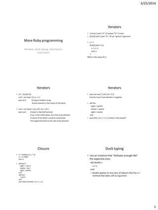 3/25/2014
1
More Ruby programming
Iterators, duck typing, inheritance,
and mixins
Iterators
• 3.times { puts "hi" } # output “hi” 3 times
• [4,6,8].each { puts "hi" } # can "ignore" argument
• y = 7
[4,6,8].each { |x|
y = y + x
puts y
}
What is the value of y?
Iterators
• arr = [4,6,8,10]
arr2 = arr.map { |x| x + 1 }
puts arr2 # output another array,
# each element is the result of the block
• sum = arr.inject { |acc,elt| acc + elt }
puts sum # inject is like fold function
# acc is the initial value, elt is the array element
# result of the block is used as initial value
# to apply the block to the next array element
Iterators
• puts (arr.any? { |elt| elt < 0 })
# prints true if one element is negative
• def foo
eight = yield 4
twelve = yield 6
eight + twelve
end
• puts (foo { |x| x + x } ) # what is the output?
Closure
• cl = lambda {|z| z * y}
q = cl.call(9)
puts q
• def foo2 f
eight = f.call 4
twelve = bar f
eight + twelve
end
def bar f
f.call 6
end
puts (foo2 (lambda { |x| x + x })
Duck typing
• Use an instance that “behaves enough like”
the expected ones.
def double x
x + x
end
– double applies to any class of objects that has a +
method that takes self as argument
 