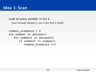 Idea 1: Scan

  Look at every number in list 1:
   – Scan through dataset 2, see if you ﬁnd a match


  common_elements = 0
  for number in dataset1:
     for number2 in dataset2:
        if number1 == number2:
           common_elements +=1




                                   11                 Sergei Vassilvitskii
 