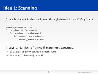 Idea 1: Scanning

 For each element in dataset 1, scan through dataset 2, see if it’s present


 common_elements = 0
 for number in dataset1:
    for number2 in dataset2:
       if number1 == number2:
          common_elements +=1


 Analysis: Number of times if statement executed?
 – |dataset2| for every iteration of outer loop
 – |dataset1| * |dataset2| in total




                                       12                     Sergei Vassilvitskii
 