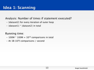 Idea 1: Scanning

 Analysis: Number of times if statement executed?
 – |dataset2| for every iteration of outer loop
 – |dataset1| * |dataset2| in total


 Running time:
 – 100M * 100M = 1016 comparisons in total
 – At 1B (109) comparisons / second




                                       13           Sergei Vassilvitskii
 