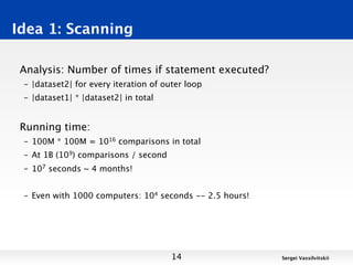 Idea 1: Scanning

 Analysis: Number of times if statement executed?
 – |dataset2| for every iteration of outer loop
 – |dataset1| * |dataset2| in total


 Running time:
 – 100M * 100M = 1016 comparisons in total
 – At 1B (109) comparisons / second
 – 107 seconds ~ 4 months!


 – Even with 1000 computers: 104 seconds -- 2.5 hours!




                                       14                Sergei Vassilvitskii
 