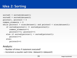 Idea 2: Sorting

sorted1 = sorted(dataset1)
sorted2 = sorted(dataset2)
pointer1, pointer2 = 0
common_elements = 0
while pointer1 < size(dataset1) and pointer2 < size(dataset2):
   if sorted[pointer1] == sorted[pointer2]:
      common_elements+=1
      pointer1+=1; pointer2+=1
   else if sorted[pointer1] < sorted[pointer2]:
      pointer1+=1
   else:
      pointer2+=1

Analysis:
– Number of times if statement executed?
– Increment a counter each time: |dataset1|+|dataset2|

                                     16                  Sergei Vassilvitskii
 