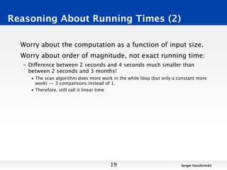 Reasoning About Running Times (2)

  Worry about the computation as a function of input size.
  Worry about order of magnitude, not exact running time:
  – Difference between 2 seconds and 4 seconds much smaller than
    between 2 seconds and 3 months!
     • The scan algorithm does more work in the while loop (but only a constant more
       work) -- 3 comparisons instead of 1.
     • Therefore, still call it linear time




                                        19                              Sergei Vassilvitskii
 