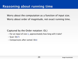 Reasoning about running time

  Worry about the computation as a function of input size.
  Worry about order of magnitude, not exact running time.



  Captured by the Order notation: O(.)
  – For an input of size n, approximately how long will it take?
  – Scan: O(n2)
  – Comparisons after sorted: O(n)




                                     20                            Sergei Vassilvitskii
 