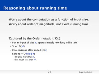 Reasoning about running time

  Worry about the computation as a function of input size.
  Worry about order of magnitude, not exact running time.



  Captured by the Order notation: O(.)
  – For an input of size n, approximately how long will it take?
  – Scan: O(n2)
  – Comparisons after sorted: O(n)
  – Sorting = O(n log n)
     • Slightly more than n,
     • But much less than n2.




                                     21                            Sergei Vassilvitskii
 