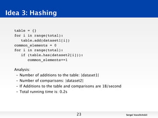 Idea 3: Hashing

  table = {}
  for i in range(total):
     table.add(dataset1[i])
  common_elements = 0
  for i in range(total):
     if (table.has(dataset2[i])):
        common_elements+=1

  Analysis:
   – Number of additions to the table: |dataset1|
   – Number of comparisons: |dataset2|
   – If Additions to the table and comparisons are 1B/second
   – Total running time is: 0.2s




                                   23                          Sergei Vassilvitskii
 