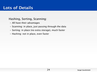 Lots of Details

  Hashing, Sorting, Scanning:
   – All have their advantages
   – Scanning: in place, just passing through the data
   – Sorting: in place (no extra storage), much faster
   – Hashing: not in place, even faster




                                     24                  Sergei Vassilvitskii
 