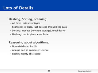 Lots of Details

  Hashing, Sorting, Scanning:
   – All have their advantages
   – Scanning: in place, just passing through the data
   – Sorting: in place (no extra storage), much faster
   – Hashing: not in place, even faster


  Reasoning about algorithms:
   – Non trivial (and hard!)
   – A large part of computer science
   – Luckily mostly abstracted




                                     25                  Sergei Vassilvitskii
 