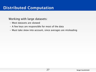 Distributed Computation

  Working with large datasets:
  – Most datasets are skewed
  – A few keys are responsible for most of the data
  – Must take skew into account, since averages are misleading




                                   27                        Sergei Vassilvitskii
 