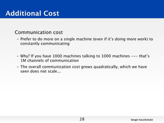 Additional Cost

  Communication cost
   – Prefer to do more on a single machine (even if it’s doing more work) to
     constantly communicating


   – Why? If you have 1000 machines talking to 1000 machines --- that’s
     1M channels of communication
   – The overall communication cost grows quadratically, which we have
     seen does not scale...




                                    28                          Sergei Vassilvitskii
 