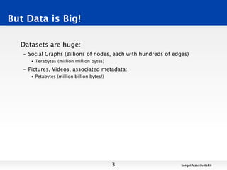 But Data is Big!

  Datasets are huge:
   – Social Graphs (Billions of nodes, each with hundreds of edges)
      • Terabytes (million million bytes)
   – Pictures, Videos, associated metadata:
      • Petabytes (million billion bytes!)




                                             3                  Sergei Vassilvitskii
 