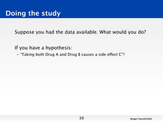 Doing the study

  Suppose you had the data available. What would you do?


  If you have a hypothesis:
   – “Taking both Drug A and Drug B causes a side effect C”?




                                   30                          Sergei Vassilvitskii
 