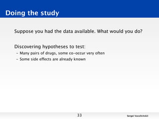 Doing the study

  Suppose you had the data available. What would you do?


  Discovering hypotheses to test:
   – Many pairs of drugs, some co-occur very often
   – Some side effects are already known




                                   33                Sergei Vassilvitskii
 