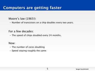 Computers are getting faster

  Moore’s law (1965!):
   – Number of transistors on a chip doubles every two years.



  For a few decades:
   – The speed of chips doubled every 24 months.


  Now:
   – The number of cores doubling
   – Speed staying roughly the same




                                      5                         Sergei Vassilvitskii
 