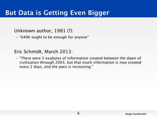 But Data is Getting Even Bigger

  Unknown author, 1981 (?):
   – “640K ought to be enough for anyone”



  Eric Schmidt, March 2013:
   – “There were 5 exabytes of information created between the dawn of
     civilization through 2003, but that much information is now created
     every 2 days, and the pace is increasing.”




                                    6                          Sergei Vassilvitskii
 