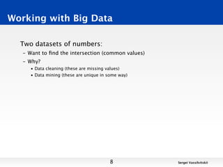 Working with Big Data

  Two datasets of numbers:
   – Want to ﬁnd the intersection (common values)
   – Why?
     • Data cleaning (these are missing values)
     • Data mining (these are unique in some way)




                                         8          Sergei Vassilvitskii
 