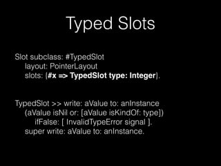 Typed Slots
Slot subclass: #TypedSlot
layout: PointerLayout
slots: {#x => TypedSlot type: Integer}.
!
!

TypedSlot >> write: aValue to: anInstance
(aValue isNil or: [aValue isKindOf: type])
ifFalse: [ InvalidTypeError signal ].
super write: aValue to: anInstance.

 