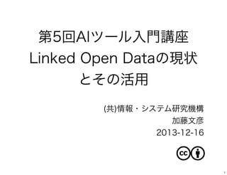 第5回AIツール入門講座
Linked Open Dataの現状
とその活用
(共)情報・システム研究機構
加藤文彦
2013-12-16

1

 