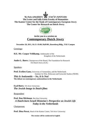 The Lester and Sally Entin Faculty of Humanities
The Kantor Center for the Study of Contemporary European Jewry
            The Center for Research on Dutch Jewry




                         invite you to a session on
                Contemporary Dutch Jewry
   November 28, 2011, 16:15–19:00, Hall 001, Rosenberg Bldg., TAU Campus

Greetings:

H.E. Mr. Caspar Veldkamp, Ambassador of the
                                      Kingdom of the Netherlands

Andre L. Boers, Chairperson of the Board, The Foundation for Research
                     On Dutch Jewry (A.R.)

Speakers:

Prof. Evelien Gans, University of Amsterdam, and the Netherlands
                          Institute for War, Holocaust and Genocide Studies (NIOD)
This Is Antisemitic – No, It Is Not!
The debate on contemporary antisemitism in the Netherlands


Eyal Boers, Tel-Aviv University
The Jewish Image in Dutch films

Respondent:

Prof. Dan Michman, Bar-Ilan University
 A Dutch-born Israeli Historian's Perspective on Jewish Life
                 Today in the Netherlands
Chairperson:

Prof. Dina Porat, Head of the Kantor Center, Tel-Aviv University
                     The session will be conducted in English
 