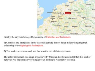 Finally, the city was besieged by an army of Catholics and Protestants.
1) Catholics and Protestants in the sixteenth century almost never did anything together,
unless they were fighting the Anabaptists.
2) The leaders were executed, and that was the end of that experiment.
The entire movement was given a black eye by Munster. People concluded that this kind of
behavior was the necessary consequence of holding to Anabaptist teaching.
 