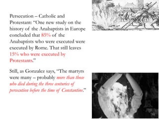Persecution – Catholic and
Protestant: “One new study on the
history of the Anabaptists in Europe
concluded that 85% of the
Anabaptists who were executed were
executed by Rome. That still leaves
15% who were executed by
Protestants.”
Still, as Gonzalez says, “The martyrs
were many – probably more than those
who died during the three centuries of
persecution before the time of Constantine.”
 