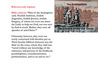Believers-only baptism
Bible-onlyism: “One of the Anabaptists
said, ‘Foolish Ambrose, foolish
Augustine, foolish Jerome, foolish
Gregory, of whom not even one knew
the Lord, so help me God, nor was sent
by God to teach. Rather, they were all
apostles of anti-Christ.’”
Ultimately, however, they were not
overly concerned with doctrine per se.
Their favorite biblical character was the
thief on the cross, whom they said was
“saved without any knowledge of the
substance and persons of the Godhead,
paedobaptism, consubstantiation,
predestination, and so on and so on.”
 