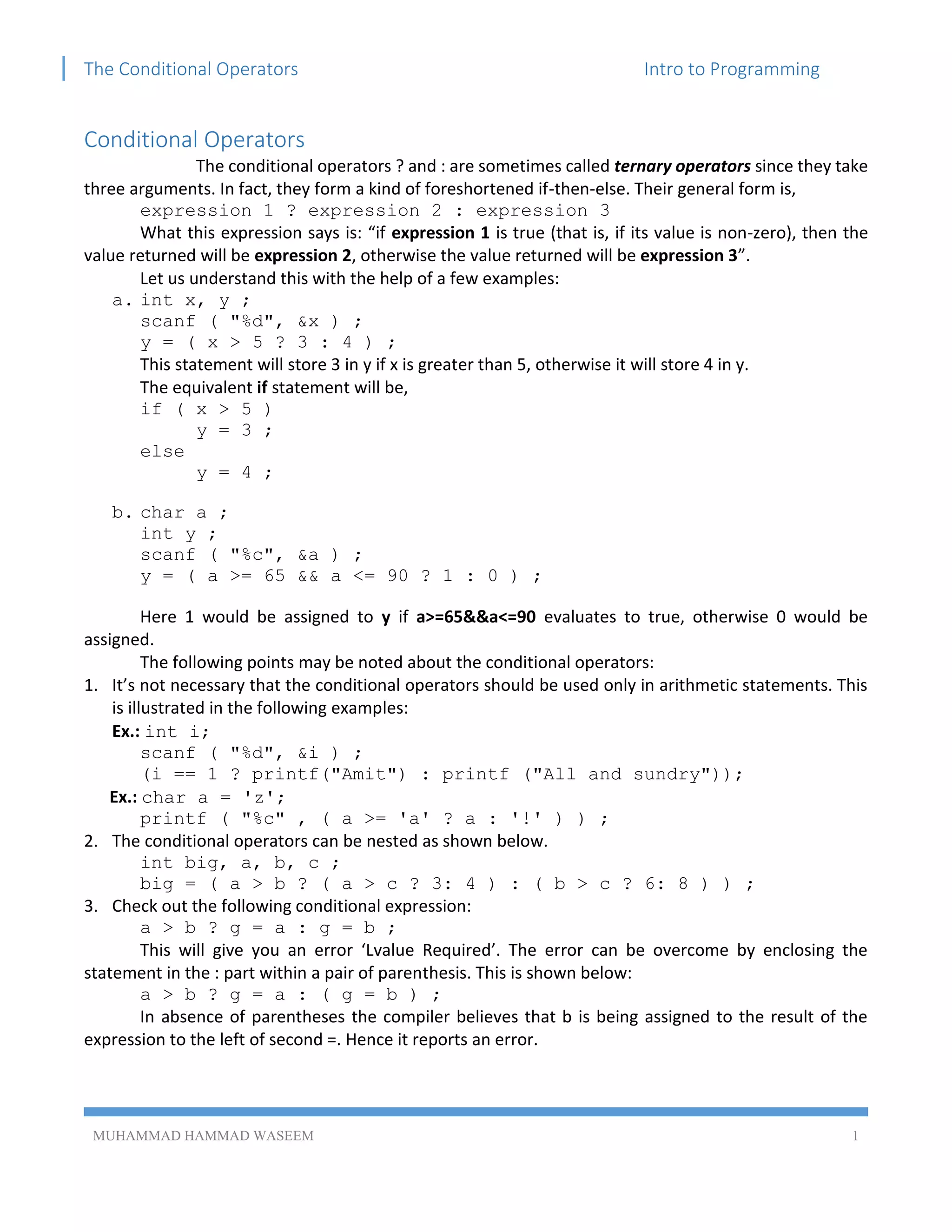 The Conditional Operators Intro to Programming
MUHAMMAD HAMMAD WASEEM 1
Conditional Operators
The conditional operators ? and : are sometimes called ternary operators since they take
three arguments. In fact, they form a kind of foreshortened if-then-else. Their general form is,
expression 1 ? expression 2 : expression 3
What this expression says is: “if expression 1 is true (that is, if its value is non-zero), then the
value returned will be expression 2, otherwise the value returned will be expression 3”.
Let us understand this with the help of a few examples:
a. int x, y ;
scanf ( "%d", &x ) ;
y = ( x > 5 ? 3 : 4 ) ;
This statement will store 3 in y if x is greater than 5, otherwise it will store 4 in y.
The equivalent if statement will be,
if ( x > 5 )
y = 3 ;
else
y = 4 ;
b. char a ;
int y ;
scanf ( "%c", &a ) ;
y = ( a >= 65 && a <= 90 ? 1 : 0 ) ;
Here 1 would be assigned to y if a>=65&&a<=90 evaluates to true, otherwise 0 would be
assigned.
The following points may be noted about the conditional operators:
1. It’s not necessary that the conditional operators should be used only in arithmetic statements. This
is illustrated in the following examples:
Ex.: int i;
scanf ( "%d", &i ) ;
(i == 1 ? printf("Amit") : printf ("All and sundry"));
Ex.: char a = 'z';
printf ( "%c" , ( a >= 'a' ? a : '!' ) ) ;
2. The conditional operators can be nested as shown below.
int big, a, b, c ;
big = ( a > b ? ( a > c ? 3: 4 ) : ( b > c ? 6: 8 ) ) ;
3. Check out the following conditional expression:
a > b ? g = a : g = b ;
This will give you an error ‘Lvalue Required’. The error can be overcome by enclosing the
statement in the : part within a pair of parenthesis. This is shown below:
a > b ? g = a : ( g = b ) ;
In absence of parentheses the compiler believes that b is being assigned to the result of the
expression to the left of second =. Hence it reports an error.
 