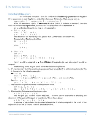 The Conditional Operators Intro to Programming
MUHAMMAD HAMMAD WASEEM 1
Conditional Operators
The conditional operators ? and : are sometimes called ternary operators since they take
three arguments. In fact, they form a kind of foreshortened if-then-else. Their general form is,
expression 1 ? expression 2 : expression 3
What this expression says is: “if expression 1 is true (that is, if its value is non-zero), then the
value returned will be expression 2, otherwise the value returned will be expression 3”.
Let us understand this with the help of a few examples:
a. int x, y ;
scanf ( "%d", &x ) ;
y = ( x > 5 ? 3 : 4 ) ;
This statement will store 3 in y if x is greater than 5, otherwise it will store 4 in y.
The equivalent if statement will be,
if ( x > 5 )
y = 3 ;
else
y = 4 ;
b. char a ;
int y ;
scanf ( "%c", &a ) ;
y = ( a >= 65 && a <= 90 ? 1 : 0 ) ;
Here 1 would be assigned to y if a>=65&&a<=90 evaluates to true, otherwise 0 would be
assigned.
The following points may be noted about the conditional operators:
1. It’s not necessary that the conditional operators should be used only in arithmetic statements. This
is illustrated in the following examples:
Ex.: int i;
scanf ( "%d", &i ) ;
(i == 1 ? printf("Amit") : printf ("All and sundry"));
Ex.: char a = 'z';
printf ( "%c" , ( a >= 'a' ? a : '!' ) ) ;
2. The conditional operators can be nested as shown below.
int big, a, b, c ;
big = ( a > b ? ( a > c ? 3: 4 ) : ( b > c ? 6: 8 ) ) ;
3. Check out the following conditional expression:
a > b ? g = a : g = b ;
This will give you an error ‘Lvalue Required’. The error can be overcome by enclosing the
statement in the : part within a pair of parenthesis. This is shown below:
a > b ? g = a : ( g = b ) ;
In absence of parentheses the compiler believes that b is being assigned to the result of the
expression to the left of second =. Hence it reports an error.
 