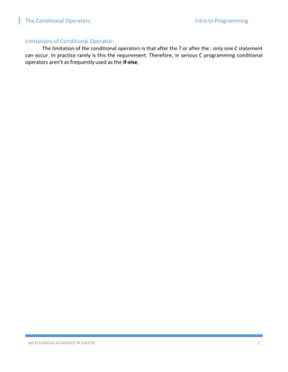 The Conditional Operators Intro to Programming
MUHAMMAD HAMMAD WASEEM 2
Limitations of Conditional Operator:
The limitation of the conditional operators is that after the ? or after the : only one C statement
can occur. In practice rarely is this the requirement. Therefore, in serious C programming conditional
operators aren’t as frequently used as the if-else.
 