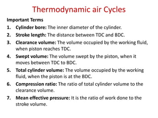 Thermodynamic air Cycles
Important Terms
1. Cylinder bore: The inner diameter of the cylinder.
2. Stroke length: The distance between TDC and BDC.
3. Clearance volume: The volume occupied by the working fluid,
when piston reaches TDC.
4. Swept volume: The volume swept by the piston, when it
moves between TDC to BDC.
5. Total cylinder volume: The volume occupied by the working
fluid, when the piston is at the BDC.
6. Compression ratio: The ratio of total cylinder volume to the
clearance volume.
7. Mean effective pressure: It is the ratio of work done to the
stroke volume.
 