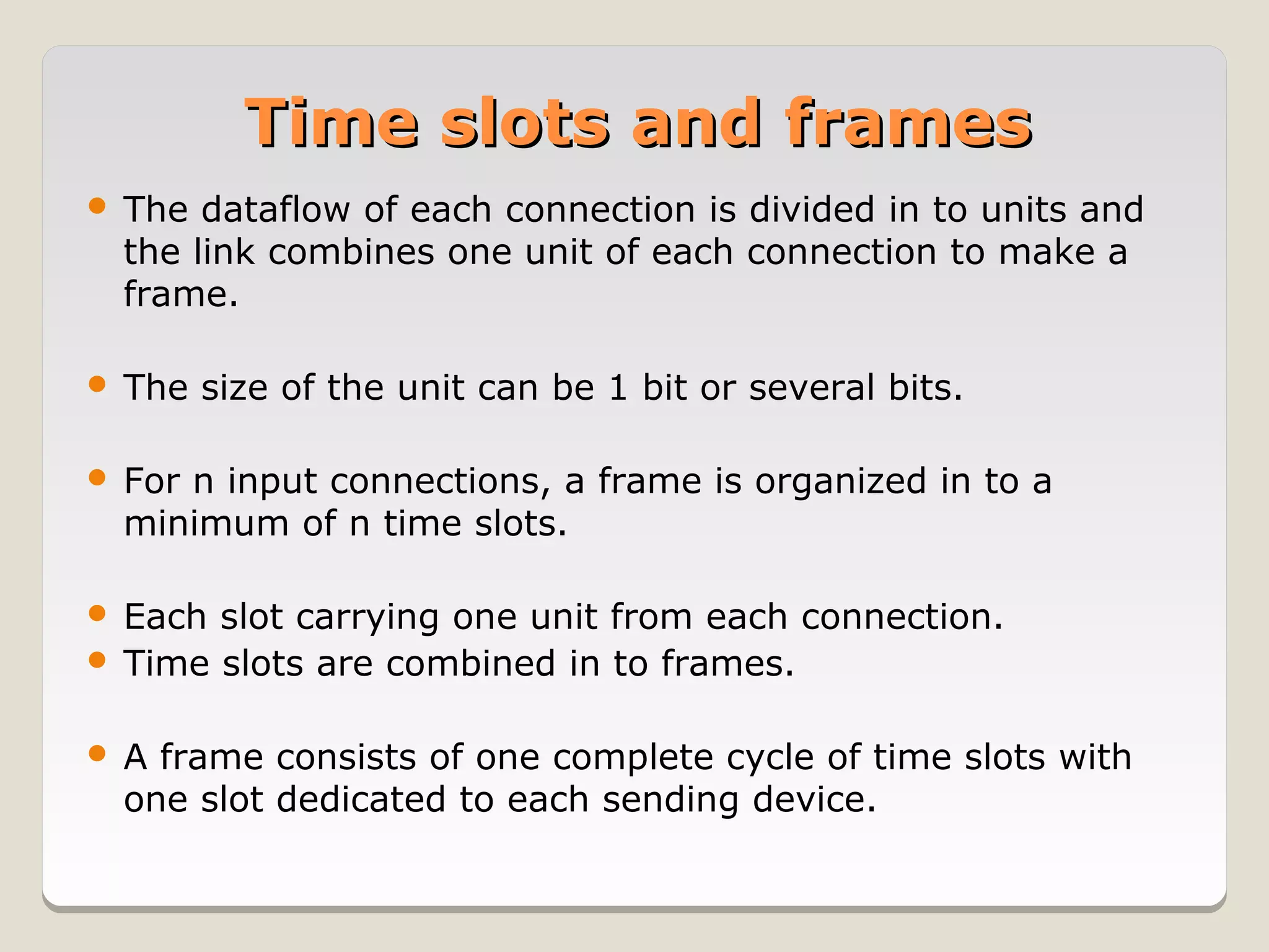 Time slots and frames
   The dataflow of each connection is divided in to units and
    the link combines one unit of each connection to make a
    frame.

   The size of the unit can be 1 bit or several bits.

   For n input connections, a frame is organized in to a
    minimum of n time slots.

 Each slot carrying one unit from each connection.
 Time slots are combined in to frames.


   A frame consists of one complete cycle of time slots with
    one slot dedicated to each sending device.
 
